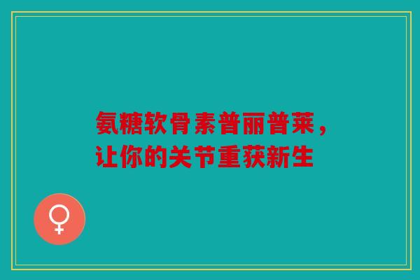 氨糖软骨素普丽普莱，让你的关节重获新生