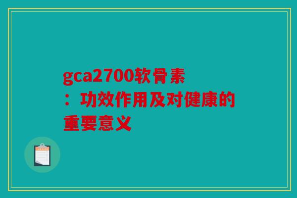 gca2700软骨素：功效作用及对健康的重要意义