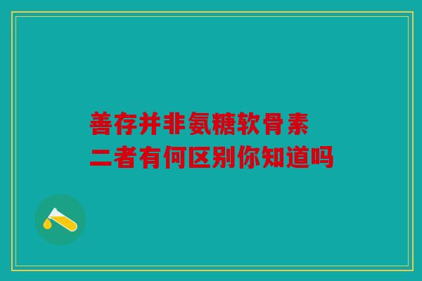 善存并非氨糖软骨素 二者有何区别你知道吗