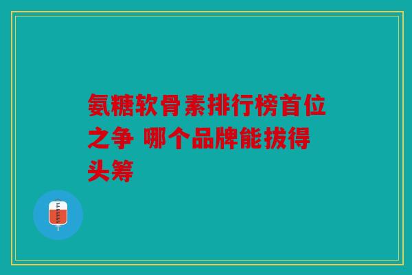 氨糖软骨素排行榜首位之争 哪个品牌能拔得头筹