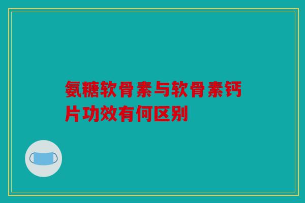 氨糖软骨素与软骨素钙片功效有何区别 氨糖软骨素与软骨素钙片功效有何区别