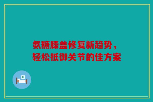 氨糖膝盖修复新趋势,轻松抵御关节的佳方案 氨糖膝盖修复新趋势,轻松抵御关节的佳方案