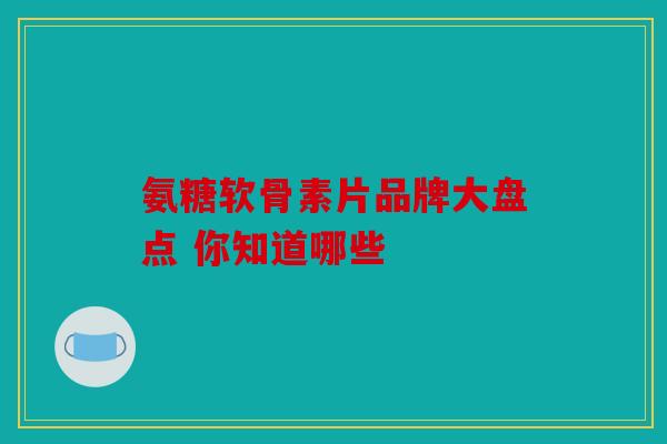 氨糖软骨素片品牌大盘点 你知道哪些 氨糖软骨素片品牌大盘点 你知道哪些
