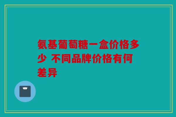 氨基葡萄糖一盒价格多少 不同品牌价格有何差异 氨基葡萄糖一盒价格多少 不同品牌价格有何差异