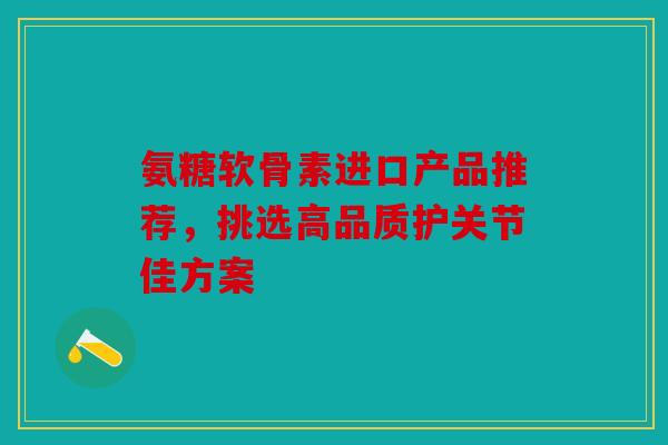 氨糖软骨素进口产品推荐,挑选高品质护关节佳方案 氨糖软骨素进口产品推荐,挑选高品质护关节佳方案