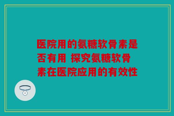 医院用的氨糖软骨素是否有用 探究氨糖软骨素在医院应用的有效性