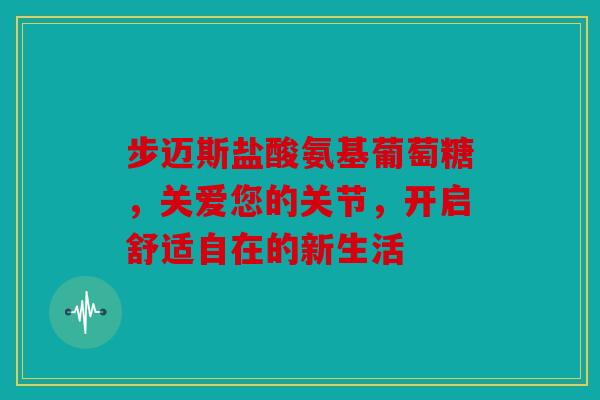 步迈斯盐酸氨基葡萄糖,关爱您的关节,开启舒适自在的新生活 步迈斯盐酸氨基葡萄糖,关爱您的关节,开启舒适自在的新生活