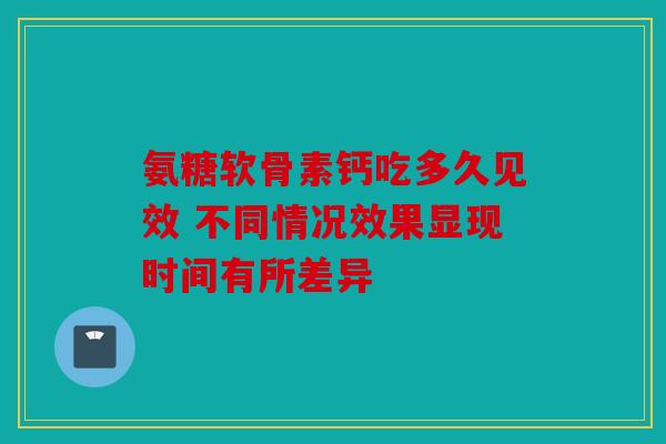 氨糖软骨素钙吃多久见效 不同情况效果显现时间有所差异 氨糖软骨素钙吃多久见效 不同情况效果显现时间有所差异