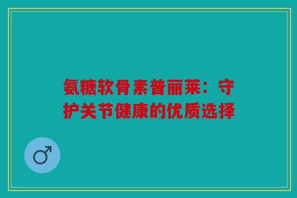 氨糖软骨素普丽莱：守护关节健康的优质选择