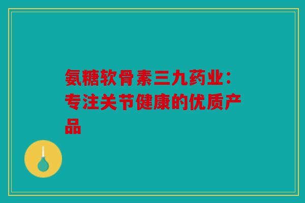 氨糖软骨素三九药业：专注关节健康的优质产品
