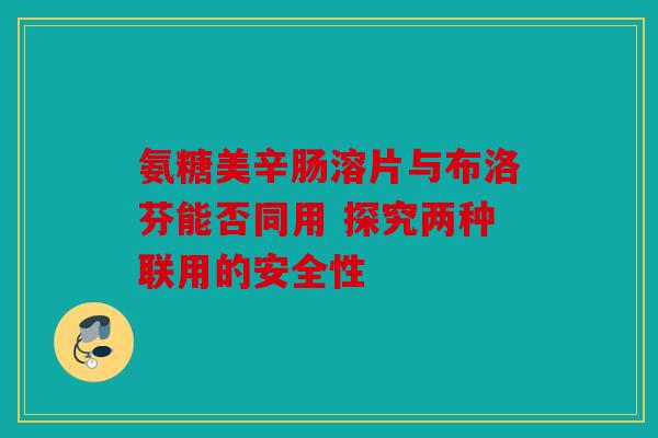 氨糖美辛肠溶片与布洛芬能否同用 探究两种联用的安全性