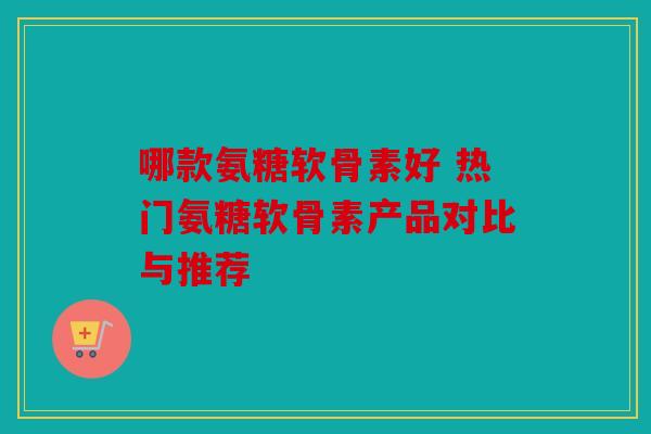 哪款氨糖软骨素好 热门氨糖软骨素产品对比与推荐 哪款氨糖软骨素好 热门氨糖软骨素产品对比与推荐