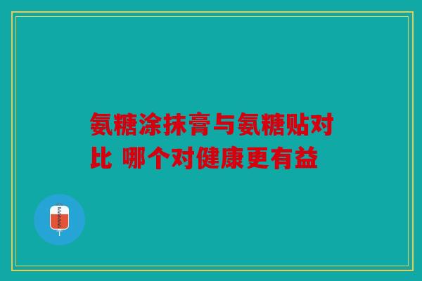 氨糖涂抹膏与氨糖贴对比 哪个对健康更有益 氨糖涂抹膏与氨糖贴对比 哪个对健康更有益