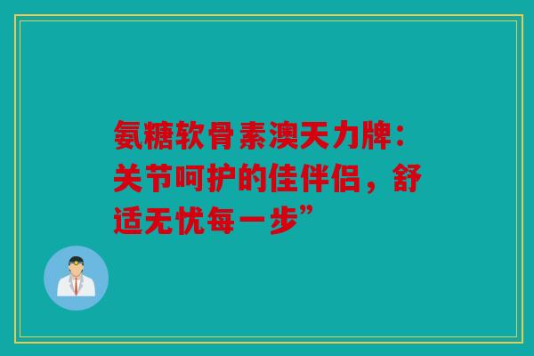 氨糖软骨素澳天力牌：关节呵护的佳伴侣，舒适无忧每一步”