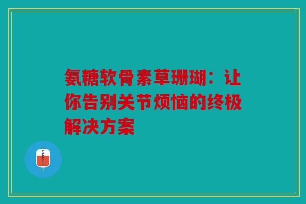氨糖软骨素草珊瑚:让你告别关节烦恼的终极解决方案 氨糖软骨素草珊瑚:让你告别关节烦恼的终极解决方案