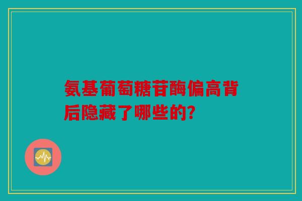 氨基葡萄糖苷酶偏高背后隐藏了哪些的？