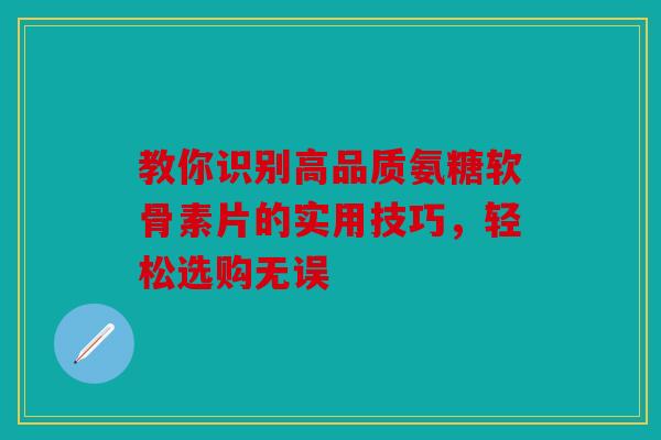 教你识别高品质氨糖软骨素片的实用技巧，轻松选购无误