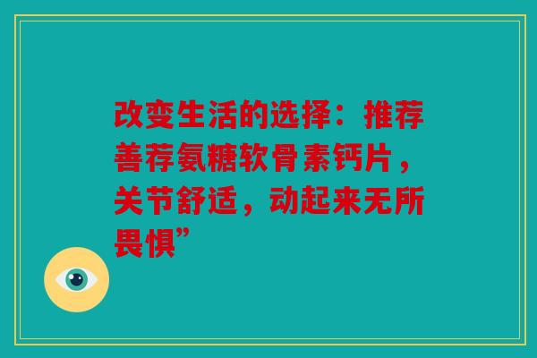 改变生活的选择:推荐善荐氨糖软骨素钙片,关节舒适,动起来无所畏惧” 改变生活的选择:推荐善荐氨糖软骨素钙片,关节舒适,动起来无所畏惧”