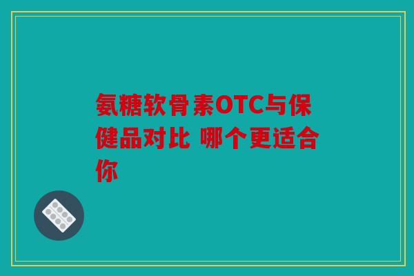 氨糖软骨素OTC与保健品对比 哪个更适合你 氨糖软骨素OTC与保健品对比 哪个更适合你