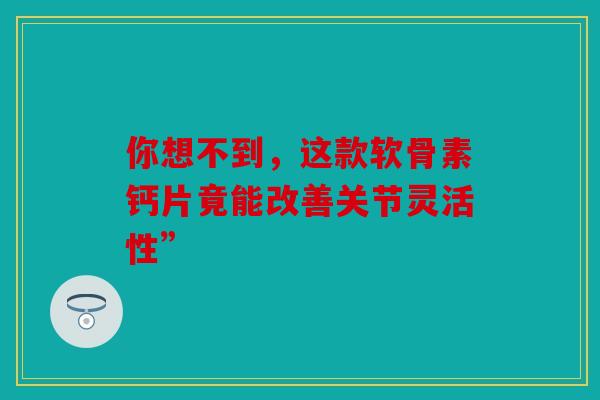 你想不到，这款软骨素钙片竟能改善关节灵活性”
