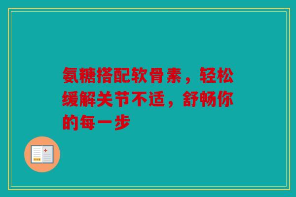 氨糖搭配软骨素，轻松缓解关节不适，舒畅你的每一步