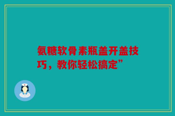 氨糖软骨素瓶盖开盖技巧,教你轻松搞定” 氨糖软骨素瓶盖开盖技巧,教你轻松搞定”