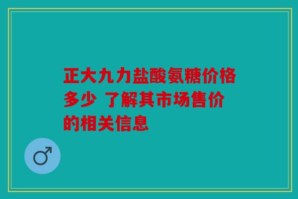 正大九力盐酸氨糖价格多少 了解其市场售价的相关信息 正大九力盐酸氨糖价格多少 了解其市场售价的相关信息