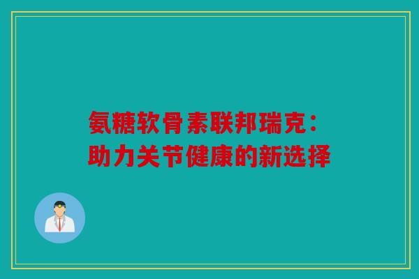 氨糖软骨素联邦瑞克:助力关节健康的新选择 氨糖软骨素联邦瑞克:助力关节健康的新选择