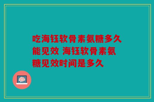 吃海钰软骨素氨糖多久能见效 海钰软骨素氨糖见效时间是多久