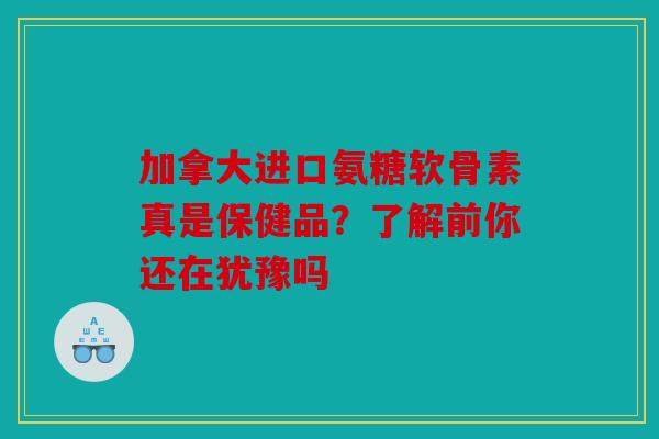 加拿大进口氨糖软骨素真是保健品？了解前你还在犹豫吗