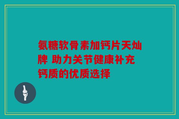 氨糖软骨素加钙片天灿牌 助力关节健康补充钙质的优质选择 氨糖软骨素加钙片天灿牌 助力关节健康补充钙质的优质选择