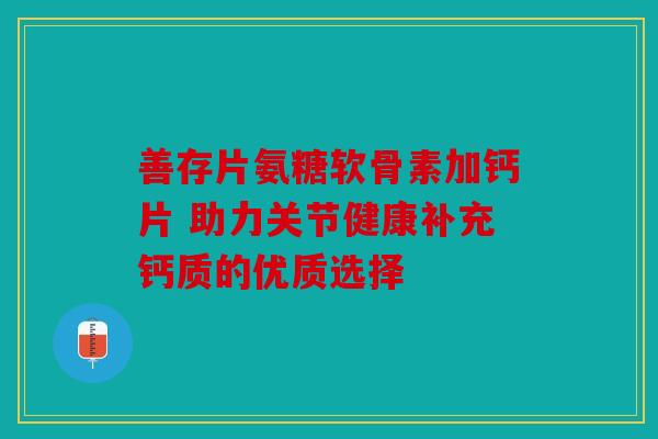 善存片氨糖软骨素加钙片 助力关节健康补充钙质的优质选择