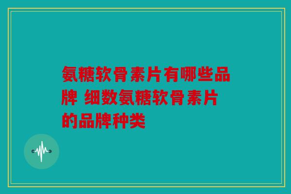 氨糖软骨素片有哪些品牌 细数氨糖软骨素片的品牌种类