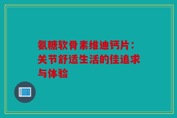 氨糖软骨素维迪钙片：关节舒适生活的佳追求与体验