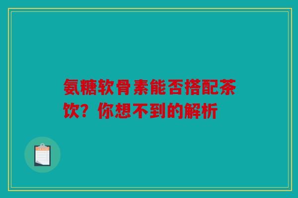 氨糖软骨素能否搭配茶饮?你想不到的解析 氨糖软骨素能否搭配茶饮?你想不到的解析