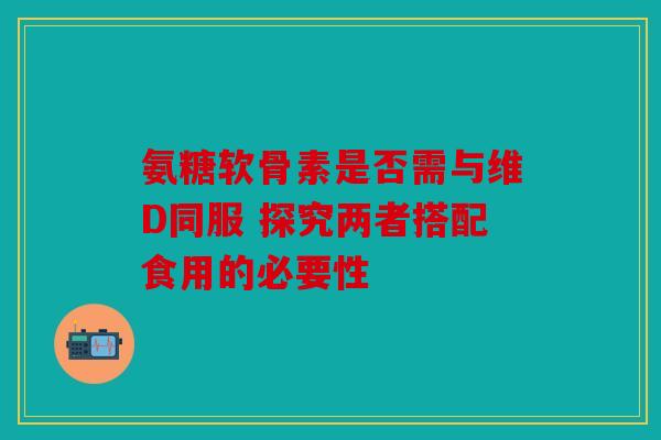 氨糖软骨素是否需与维D同服 探究两者搭配食用的必要性 氨糖软骨素是否需与维D同服 探究两者搭配食用的必要性