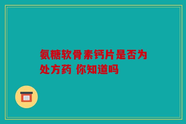 氨糖软骨素钙片是否为处方药 你知道吗 氨糖软骨素钙片是否为处方药 你知道吗