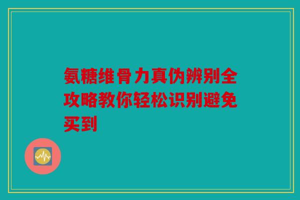 氨糖维骨力真伪辨别全攻略教你轻松识别避免买到 氨糖维骨力真伪辨别全攻略教你轻松识别避免买到
