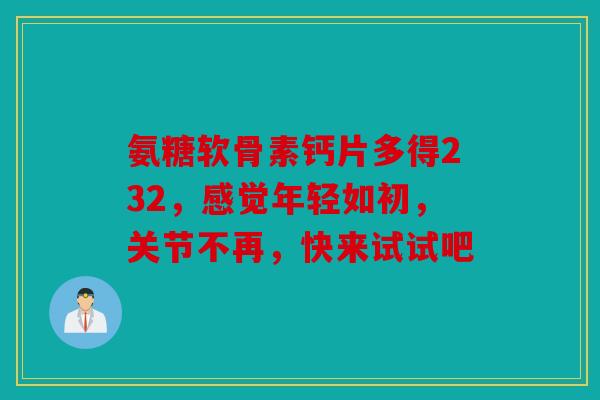 氨糖软骨素钙片多得232，感觉年轻如初，关节不再，快来试试吧