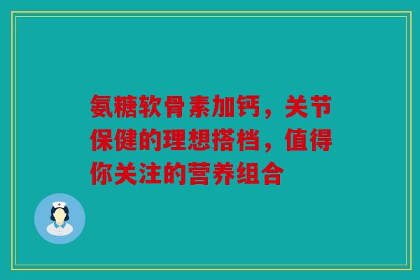 氨糖软骨素加钙，关节保健的理想搭档，值得你关注的营养组合