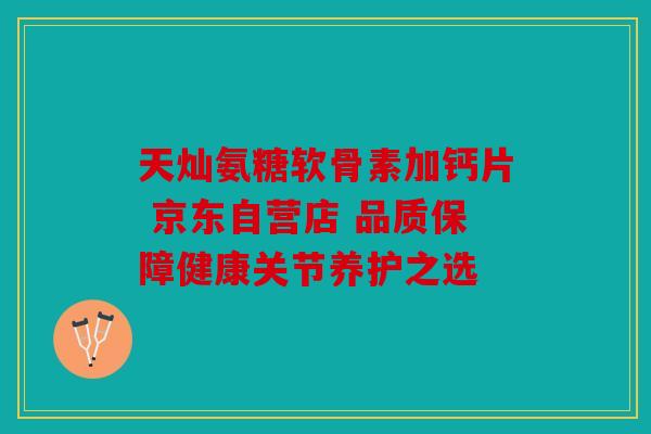天灿氨糖软骨素加钙片 京东自营店 品质保障健康关节养护之选 天灿氨糖软骨素加钙片 京东自营店 品质保障健康关节养护之选