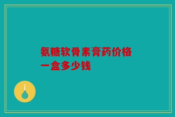 氨糖软骨素膏药价格 一盒多少钱