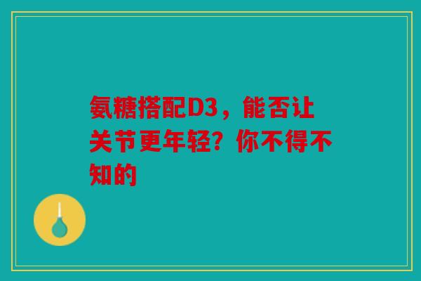 氨糖搭配D3,能否让关节更年轻?你不得不知的 氨糖搭配D3,能否让关节更年轻?你不得不知的