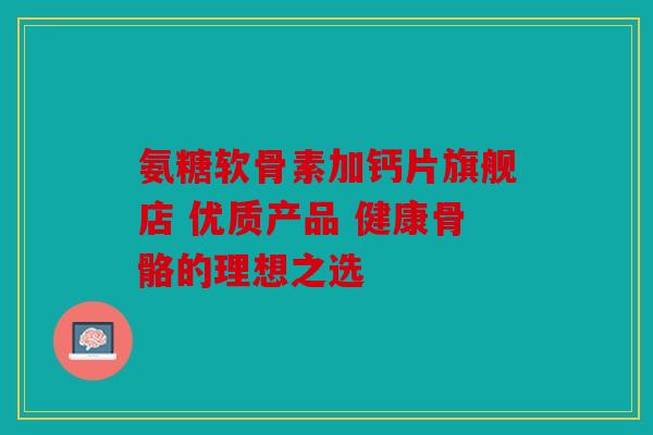 氨糖软骨素加钙片旗舰店 优质产品 健康骨骼的理想之选