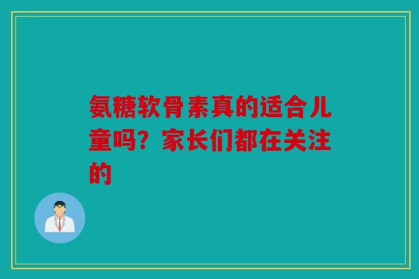 氨糖软骨素真的适合儿童吗?家长们都在关注的 氨糖软骨素真的适合儿童吗?家长们都在关注的