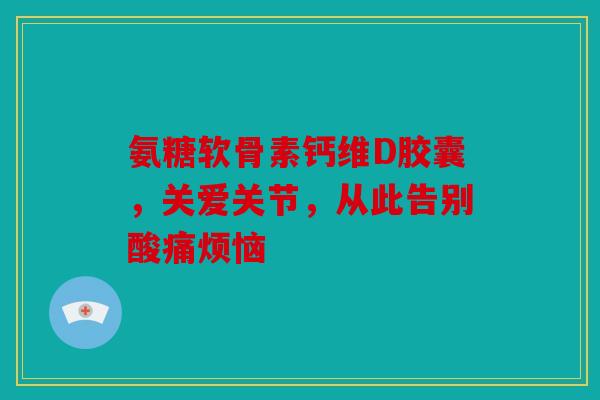 氨糖软骨素钙维D胶囊，关爱关节，从此告别酸痛烦恼
