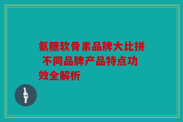 氨糖软骨素品牌大比拼 不同品牌产品特点功效全解析 氨糖软骨素品牌大比拼 不同品牌产品特点功效全解析