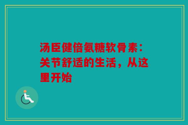 汤臣健倍氨糖软骨素：关节舒适的生活，从这里开始