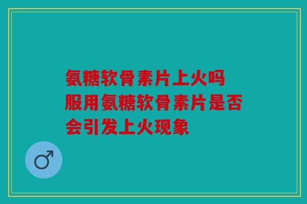 氨糖软骨素片上火吗 服用氨糖软骨素片是否会引发上火现象 氨糖软骨素片上火吗 服用氨糖软骨素片是否会引发上火现象