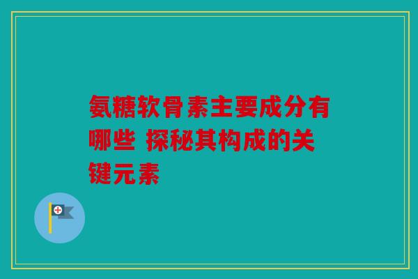 氨糖软骨素主要成分有哪些 探秘其构成的关键元素 氨糖软骨素主要成分有哪些 探秘其构成的关键元素